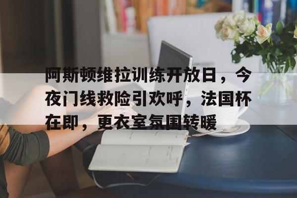 爱游戏手机版登录入口关于阿斯顿维拉训练开放日，今夜门线救险引欢呼，法国杯在即，更衣室氛围转暖的信息